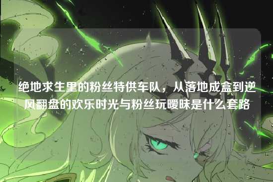 绝地求生里的粉丝特供车队，从落地成盒到逆风翻盘的欢乐时光与粉丝玩暧昧是什么套路