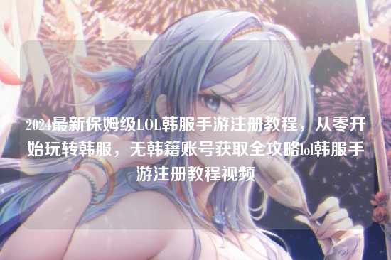 2024最新保姆级LOL韩服手游注册教程，从零开始玩转韩服，无韩籍账号获取全攻略lol韩服手游注册教程视频