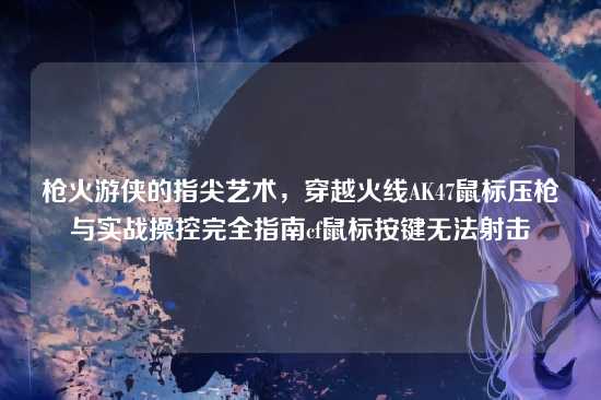 枪火游侠的指尖艺术,穿越火线AK47鼠标压枪与实战操控完全指南cf鼠标按键无法射击