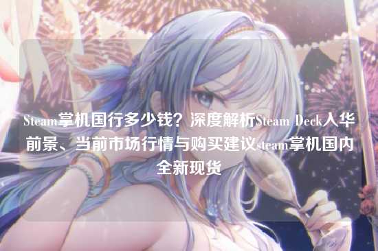 Steam掌机国行多少钱？深度解析Steam Deck入华前景、当前市场行情与购买建议steam掌机国内全新现货