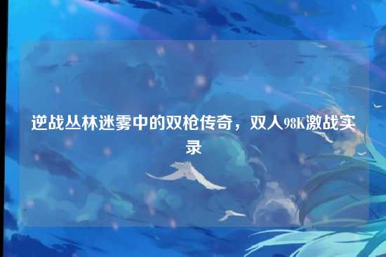 逆战丛林迷雾中的双枪传奇,双人98K激战实录