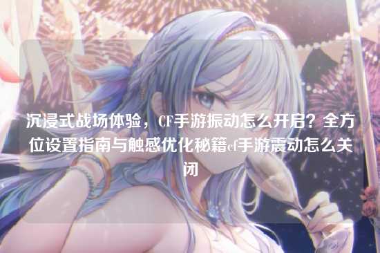 沉浸式战场体验,CF手游振动怎么开启?全方位设置指南与触感优化秘籍cf手游震动怎么关闭