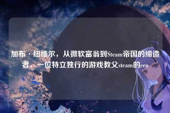 加布·纽维尔,从微软富翁到Steam帝国的缔造者,一位特立独行的游戏教父steam的ceo