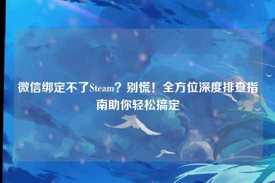 微信绑定不了Steam?别慌!全方位深度排查指南助你轻松搞定