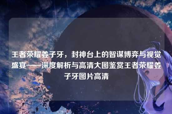王者荣耀姜子牙,封神台上的智谋博弈与视觉盛宴——深度解析与高清大图鉴赏王者荣耀姜子牙图片高清