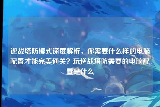 逆战塔防模式深度解析,你需要什么样的电脑配置才能完美通关?玩逆战塔防需要的电脑配置是什么