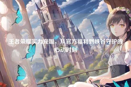 王者荣耀实力宠姐，从官方福利到峡谷守护的心动时刻