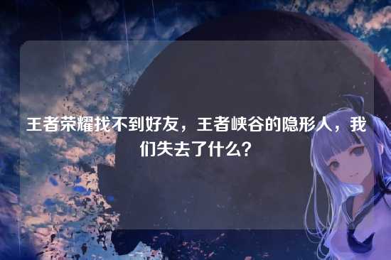 王者荣耀找不到好友,王者峡谷的隐形人,我们失去了什么?
