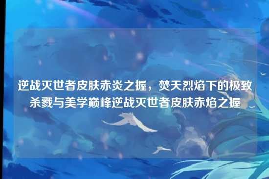 逆战灭世者皮肤赤炎之握，焚天烈焰下的极致杀戮与美学巅峰逆战灭世者皮肤赤焰之握