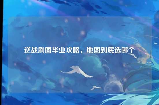 逆战刷图毕业攻略,地图到底选哪个