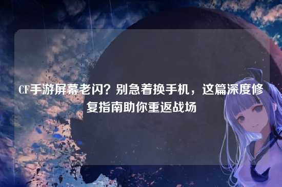 CF手游屏幕老闪?别急着换手机,这篇深度修复指南助你重返战场