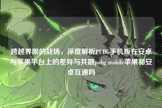 跨越界限的战场,深度解析PUBG手机版在安卓与苹果平台上的差异与共融pubg mobile苹果和安卓互通吗