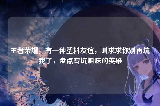 王者荣耀，有一种塑料友谊，叫求求你别再坑我了，盘点专坑姐妹的英雄
