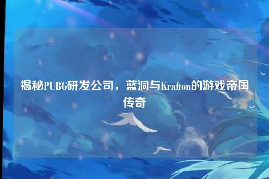 揭秘PUBG研发公司,蓝洞与Krafton的游戏帝国传奇