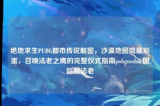 绝地求生PUBG都市传说解密,沙漠地图隐藏彩蛋,召唤法老之鹰的完整仪式指南pubgmobile国际服法老