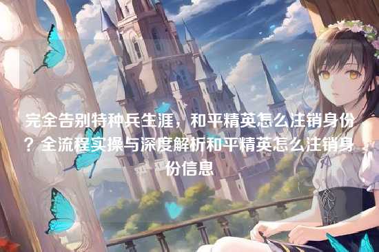 完全告别特种兵生涯,和平精英怎么注销身份?全流程实操与深度解析和平精英怎么注销身份信息