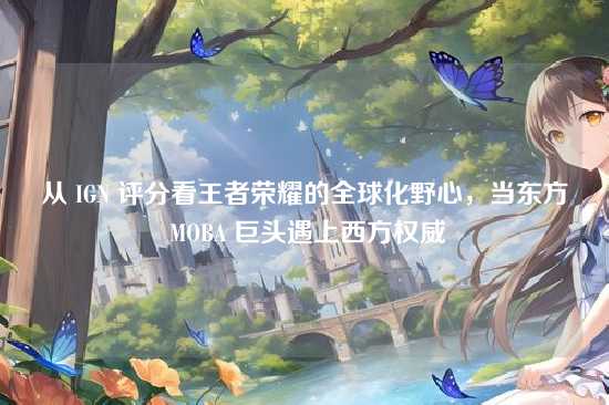 从 IGN 评分看王者荣耀的全球化野心,当东方 MOBA 巨头遇上西方权威
