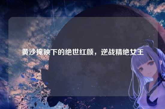 黄沙掩映下的绝世红颜,逆战精绝女王