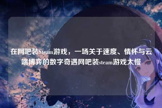 在网吧装Steam游戏,一场关于速度、情怀与云端博弈的数字奇遇网吧装steam游戏太慢