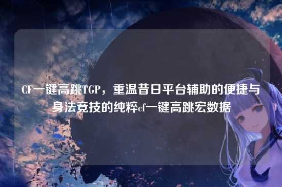 CF一键高跳TGP,重温昔日平台辅助的便捷与身法竞技的纯粹cf一键高跳宏数据