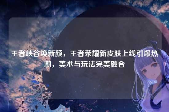 王者峡谷焕新颜,王者荣耀新皮肤上线引爆热潮,美术与玩法完美融合