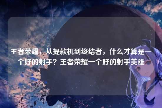 王者荣耀,从提款机到终结者,什么才算是一个好的射手?王者荣耀一个好的射手英雄