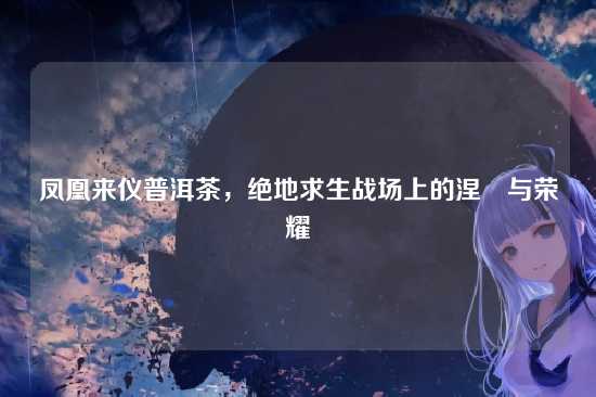 凤凰来仪普洱茶,绝地求生战场上的涅槃与荣耀