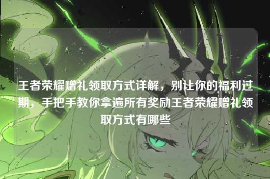 王者荣耀赠礼领取方式详解,别让你的福利过期,手把手教你拿遍所有奖励王者荣耀赠礼领取方式有哪些