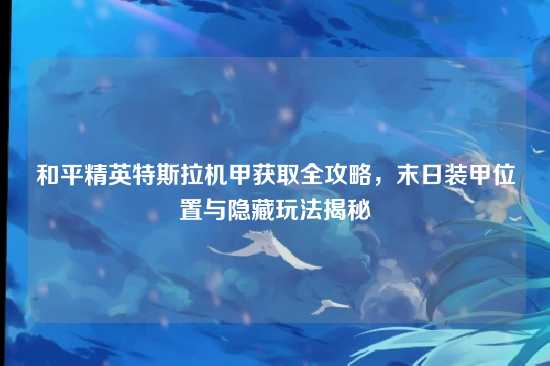 和平精英特斯拉机甲获取全攻略，末日装甲位置与隐藏玩法揭秘