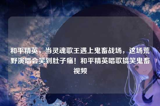 和平精英,当灵魂歌王遇上鬼畜战场,这场荒野演唱会笑到肚子痛!和平精英唱歌搞笑鬼畜视频