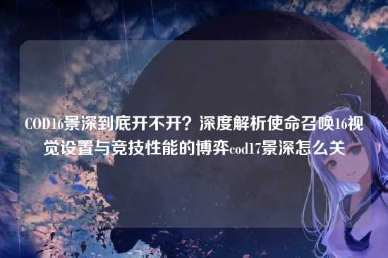 COD16景深到底开不开?深度解析使命召唤16视觉设置与竞技性能的博弈cod17景深怎么关
