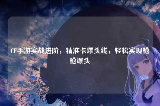 CF手游实战进阶,精准卡爆头线,轻松实现枪枪爆头