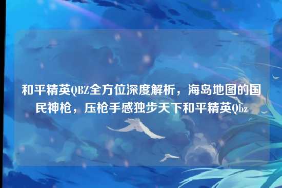 和平精英QBZ全方位深度解析,海岛地图的国民神枪,压枪手感独步天下和平精英Qbz