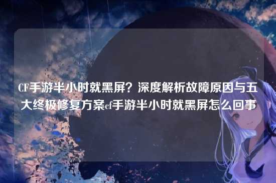 CF手游半小时就黑屏？深度解析故障原因与五大终极修复方案cf手游半小时就黑屏怎么回事