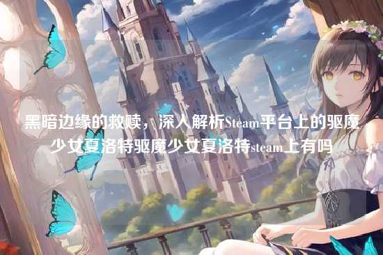 黑暗边缘的救赎,深入解析Steam平台上的驱魔少女夏洛特驱魔少女夏洛特steam上有吗