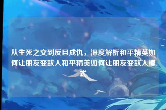 从生死之交到反目成仇,深度解析和平精英如何让朋友变敌人和平精英如何让朋友变敌人模式
