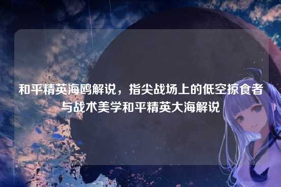 和平精英海鸥解说,指尖战场上的低空掠食者与战术美学和平精英大海解说