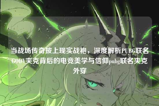 当战场传奇披上现实战袍，深度解析PUBG联名GODV夹克背后的电竞美学与信仰pubg联名夹克外穿