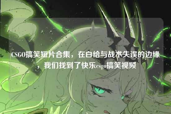 CSGO搞笑短片合集，在白给与战术失误的边缘，我们找到了快乐csgo搞笑视频