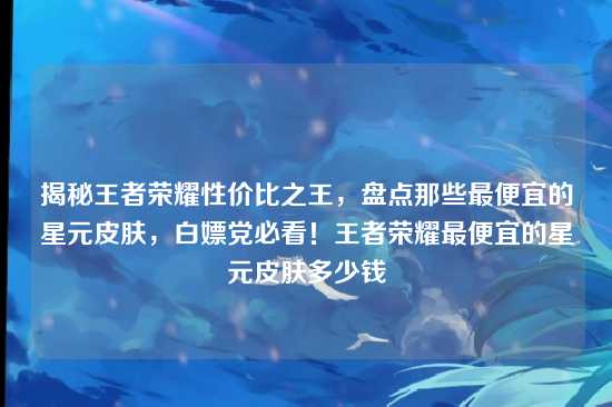 揭秘王者荣耀性价比之王,盘点那些最便宜的星元皮肤,白嫖党必看!王者荣耀最便宜的星元皮肤多少钱