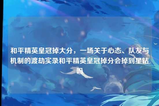 和平精英皇冠掉大分,一场关于心态、队友与机制的渡劫实录和平精英皇冠掉分会掉到星钻吗
