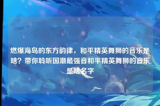 燃爆海岛的东方韵律,和平精英舞狮的音乐是啥?带你聆听国潮最强音和平精英舞狮的音乐是啥名字