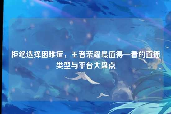 拒绝选择困难症,王者荣耀最值得一看的直播类型与平台大盘点