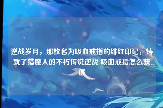 逆战岁月,那枚名为吸血戒指的绯红印记,铸就了猎魔人的不朽传说逆战 吸血戒指怎么获得