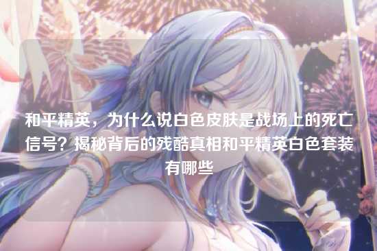 和平精英,为什么说白色皮肤是战场上的死亡信号?揭秘背后的残酷真相和平精英白色套装有哪些