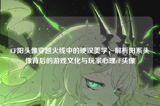 CF阳头像穿越火线中的硬汉美学,解析阳系头像背后的游戏文化与玩家心理cF头像