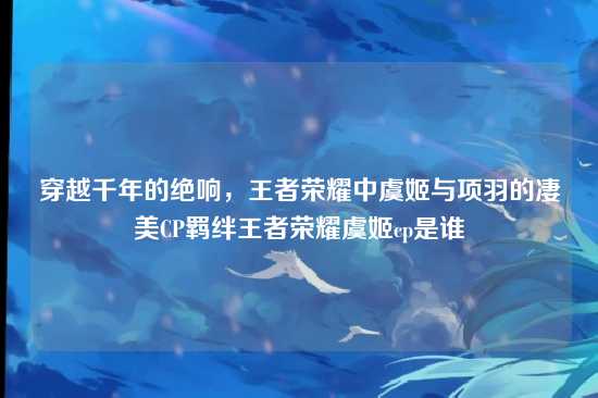 穿越千年的绝响,王者荣耀中虞姬与项羽的凄美CP羁绊王者荣耀虞姬cp是谁