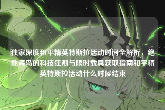 独家深度和平精英特斯拉活动时间全解析,绝地海岛的科技狂潮与限时载具获取指南和平精英特斯拉活动什么时候结束