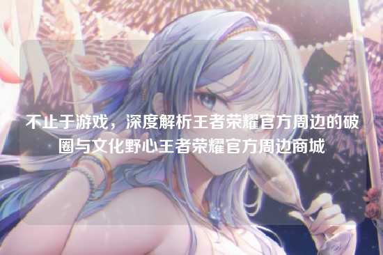 不止于游戏，深度解析王者荣耀官方周边的破圈与文化野心王者荣耀官方周边商城
