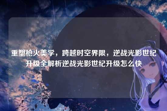 重塑枪火美学,跨越时空界限,逆战光影世纪升级全解析逆战光影世纪升级怎么快